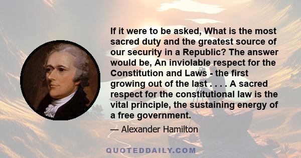 If it were to be asked, What is the most sacred duty and the greatest source of our security in a Republic? The answer would be, An inviolable respect for the Constitution and Laws - the first growing out of the last .