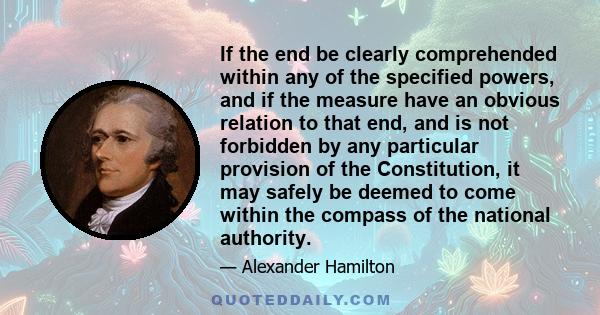 If the end be clearly comprehended within any of the specified powers, and if the measure have an obvious relation to that end, and is not forbidden by any particular provision of the Constitution, it may safely be