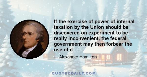 If the exercise of power of internal taxation by the Union should be discovered on experiment to be really inconvenient, the federal government may then forbear the use of it . . .