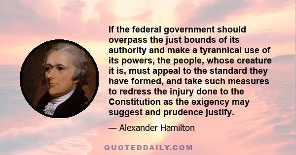 If the federal government should overpass the just bounds of its authority and make a tyrannical use of its powers, the people, whose creature it is, must appeal to the standard they have formed, and take such measures