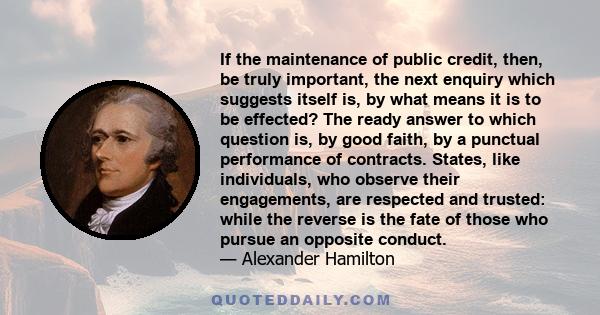 If the maintenance of public credit, then, be truly important, the next enquiry which suggests itself is, by what means it is to be effected? The ready answer to which question is, by good faith, by a punctual