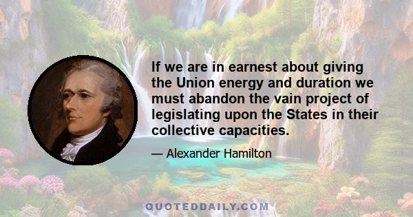 If we are in earnest about giving the Union energy and duration we must abandon the vain project of legislating upon the States in their collective capacities.