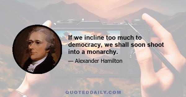 If we incline too much to democracy, we shall soon shoot into a monarchy.