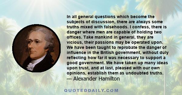 In all general questions which become the subjects of discussion, there are always some truths mixed with falsehoods. I confess, there is danger where men are capable of holding two offices. Take mankind in general,