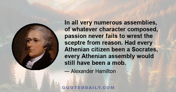 In all very numerous assemblies, of whatever character composed, passion never fails to wrest the sceptre from reason. Had every Athenian citizen been a Socrates, every Athenian assembly would still have been a mob.