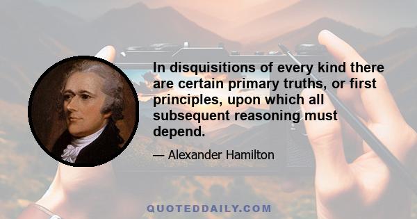 In disquisitions of every kind there are certain primary truths, or first principles, upon which all subsequent reasoning must depend.