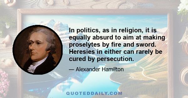 In politics, as in religion, it is equally absurd to aim at making proselytes by fire and sword. Heresies in either can rarely be cured by persecution.