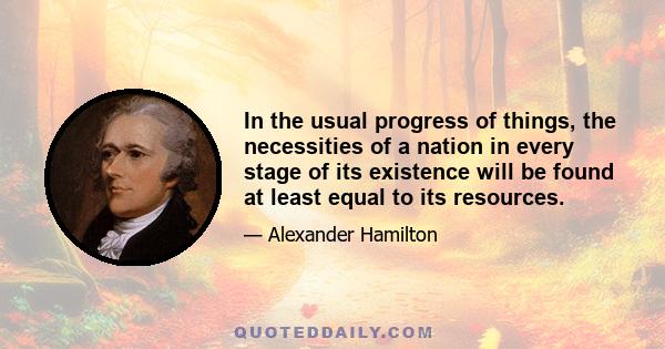 In the usual progress of things, the necessities of a nation in every stage of its existence will be found at least equal to its resources.