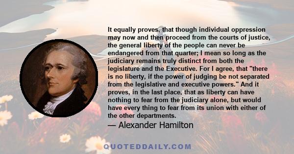 It equally proves, that though individual oppression may now and then proceed from the courts of justice, the general liberty of the people can never be endangered from that quarter; I mean so long as the judiciary