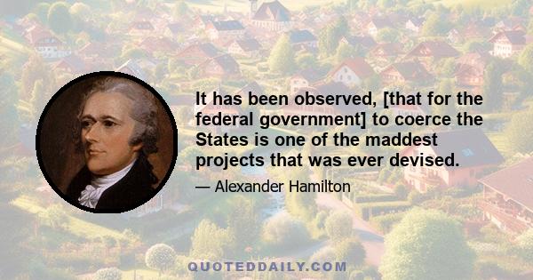 It has been observed, [that for the federal government] to coerce the States is one of the maddest projects that was ever devised.