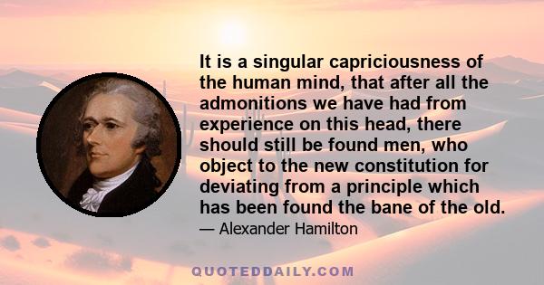 It is a singular capriciousness of the human mind, that after all the admonitions we have had from experience on this head, there should still be found men, who object to the new constitution for deviating from a