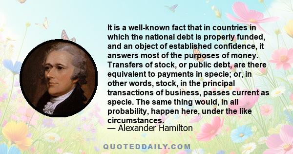 It is a well-known fact that in countries in which the national debt is properly funded, and an object of established confidence, it answers most of the purposes of money. Transfers of stock, or public debt, are there