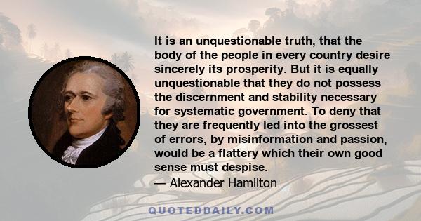 It is an unquestionable truth, that the body of the people in every country desire sincerely its prosperity. But it is equally unquestionable that they do not possess the discernment and stability necessary for