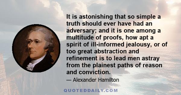 It is astonishing that so simple a truth should ever have had an adversary; and it is one among a multitude of proofs, how apt a spirit of ill-informed jealousy, or of too great abstraction and refinement is to lead men 