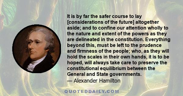 It is by far the safer course to lay [considerations of the future] altogether aside; and to confine our attention wholly to the nature and extent of the powers as they are delineated in the constitution. Everything