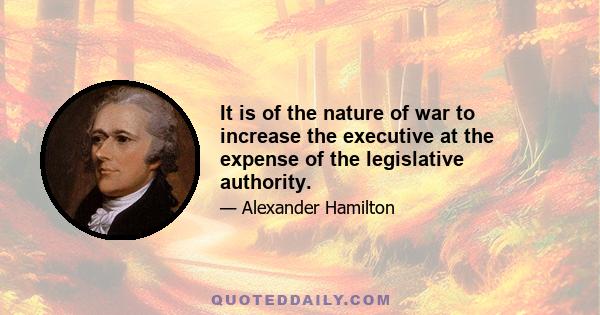 It is of the nature of war to increase the executive at the expense of the legislative authority.