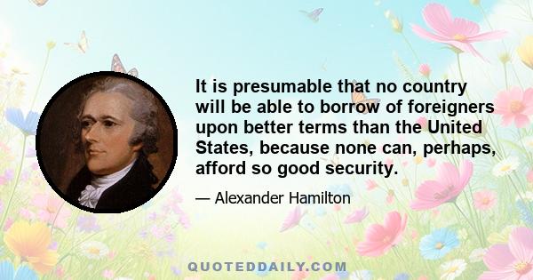 It is presumable that no country will be able to borrow of foreigners upon better terms than the United States, because none can, perhaps, afford so good security.