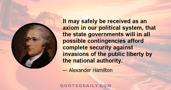 It may safely be received as an axiom in our political system, that the state governments will in all possible contingencies afford complete security against invasions of the public liberty by the national authority.