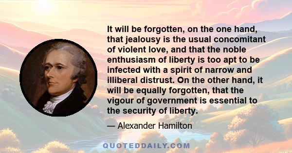 It will be forgotten, on the one hand, that jealousy is the usual concomitant of violent love, and that the noble enthusiasm of liberty is too apt to be infected with a spirit of narrow and illiberal distrust. On the