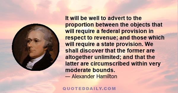 It will be well to advert to the proportion between the objects that will require a federal provision in respect to revenue; and those which will require a state provision. We shall discover that the former are