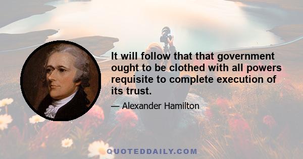 It will follow that that government ought to be clothed with all powers requisite to complete execution of its trust.