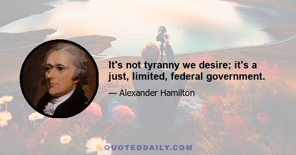 It's not tyranny we desire; it's a just, limited, federal government.