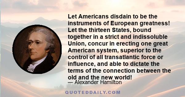 Let Americans disdain to be the instruments of European greatness! Let the thirteen States, bound together in a strict and indissoluble Union, concur in erecting one great American system, superior to the control of all 