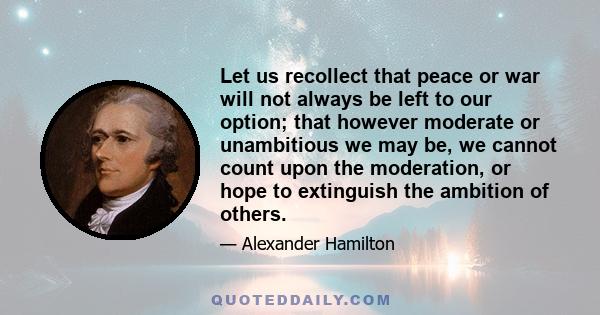 Let us recollect that peace or war will not always be left to our option; that however moderate or unambitious we may be, we cannot count upon the moderation, or hope to extinguish the ambition of others.