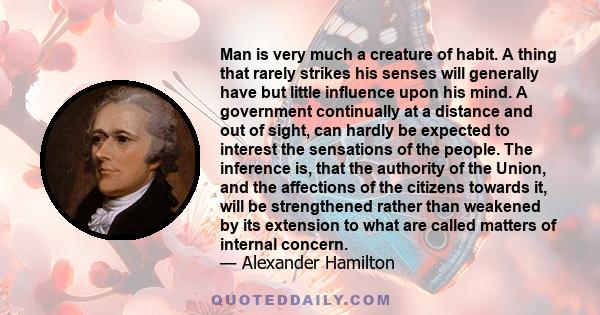 Man is very much a creature of habit. A thing that rarely strikes his senses will generally have but little influence upon his mind. A government continually at a distance and out of sight, can hardly be expected to