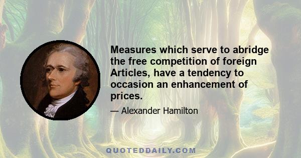 Measures which serve to abridge the free competition of foreign Articles, have a tendency to occasion an enhancement of prices.