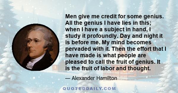 Men give me credit for some genius. All the genius I have lies in this; when I have a subject in hand, I study it profoundly. Day and night it is before me. My mind becomes pervaded with it. Then the effort that I have