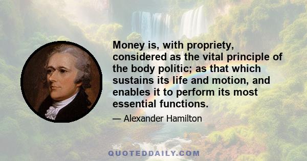 Money is, with propriety, considered as the vital principle of the body politic; as that which sustains its life and motion, and enables it to perform its most essential functions.