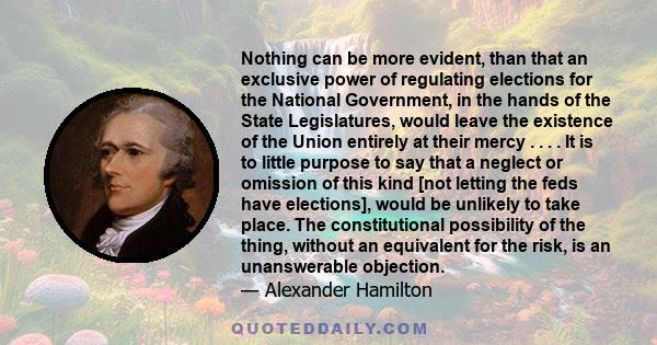 Nothing can be more evident, than that an exclusive power of regulating elections for the National Government, in the hands of the State Legislatures, would leave the existence of the Union entirely at their mercy . . . 