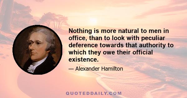 Nothing is more natural to men in office, than to look with peculiar deference towards that authority to which they owe their official existence.