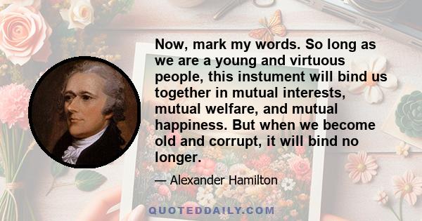 Now, mark my words. So long as we are a young and virtuous people, this instument will bind us together in mutual interests, mutual welfare, and mutual happiness. But when we become old and corrupt, it will bind no