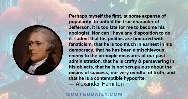 Perhaps myself the first, at some expense of popularity, to unfold the true character of Jefferson, it is too late for me to become his apologist. Nor can I have any disposition to do it. I admit that his politics are