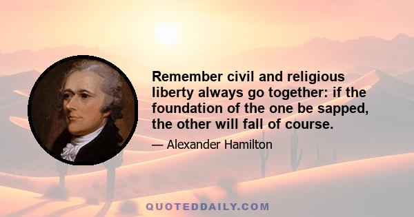 Remember civil and religious liberty always go together: if the foundation of the one be sapped, the other will fall of course.