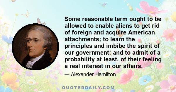 Some reasonable term ought to be allowed to enable aliens to get rid of foreign and acquire American attachments; to learn the principles and imbibe the spirit of our government; and to admit of a probability at least,