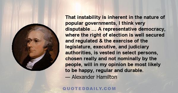 That instability is inherent in the nature of popular governments, I think very disputable … A representative democracy, where the right of election is well secured and regulated & the exercise of the legislature,