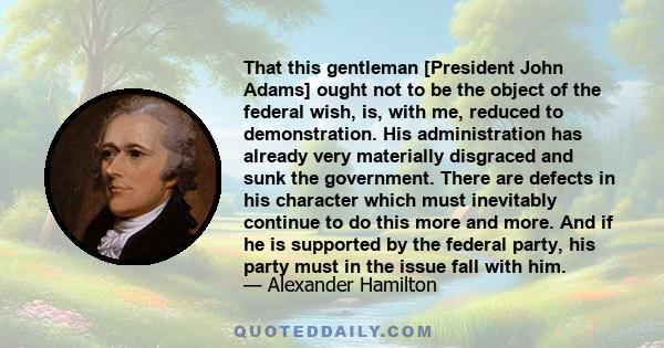 That this gentleman [President John Adams] ought not to be the object of the federal wish, is, with me, reduced to demonstration. His administration has already very materially disgraced and sunk the government. There