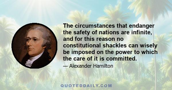 The circumstances that endanger the safety of nations are infinite, and for this reason no constitutional shackles can wisely be imposed on the power to which the care of it is committed.