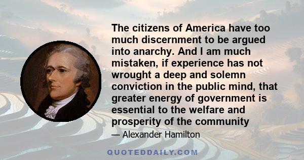 The citizens of America have too much discernment to be argued into anarchy. And I am much mistaken, if experience has not wrought a deep and solemn conviction in the public mind, that greater energy of government is