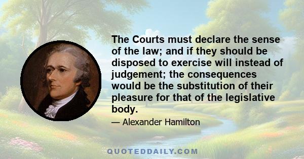 The Courts must declare the sense of the law; and if they should be disposed to exercise will instead of judgement; the consequences would be the substitution of their pleasure for that of the legislative body.