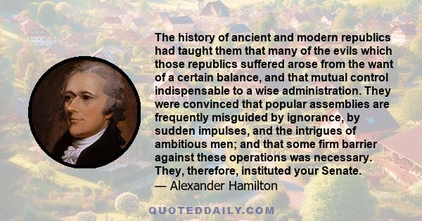 The history of ancient and modern republics had taught them that many of the evils which those republics suffered arose from the want of a certain balance, and that mutual control indispensable to a wise administration. 