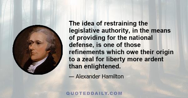 The idea of restraining the legislative authority, in the means of providing for the national defense, is one of those refinements which owe their origin to a zeal for liberty more ardent than enlightened.