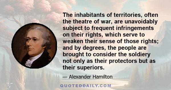 The inhabitants of territories, often the theatre of war, are unavoidably subject to frequent infringements on their rights, which serve to weaken their sense of those rights; and by degrees, the people are brought to