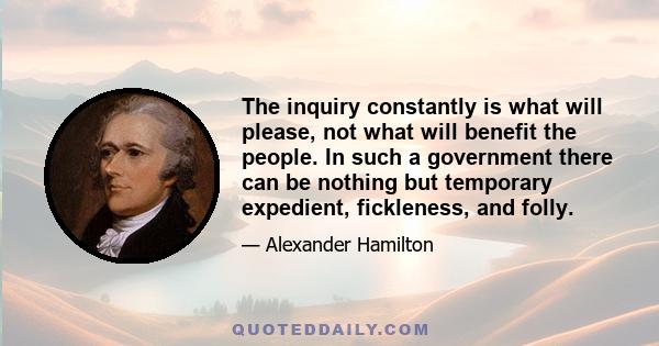 The inquiry constantly is what will please, not what will benefit the people. In such a government there can be nothing but temporary expedient, fickleness, and folly.