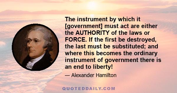 The instrument by which it [government] must act are either the AUTHORITY of the laws or FORCE. If the first be destroyed, the last must be substituted; and where this becomes the ordinary instrument of government there 