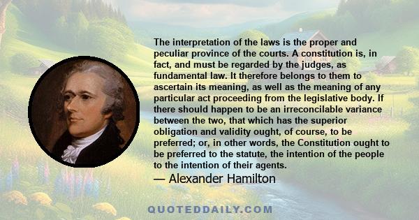 The interpretation of the laws is the proper and peculiar province of the courts. A constitution is, in fact, and must be regarded by the judges, as fundamental law. It therefore belongs to them to ascertain its