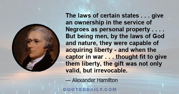 The laws of certain states . . . give an ownership in the service of Negroes as personal property . . . . But being men, by the laws of God and nature, they were capable of acquiring liberty - and when the captor in war 